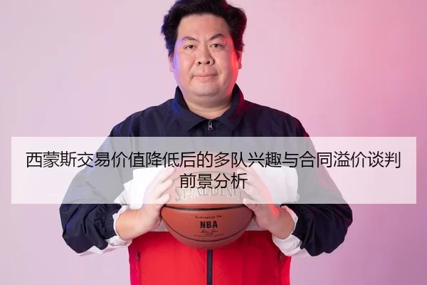 西蒙斯交易价值降低后的多队兴趣与合同溢价谈判前景分析